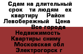 Сдам на длительный срок 6-ти людям 3-ех квартиру  › Район ­ Левобережный › Цена ­ 10 000 - Все города Недвижимость » Квартиры сниму   . Московская обл.,Электрогорск г.